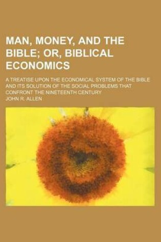 Cover of Man, Money, and the Bible; Or, Biblical Economics. a Treatise Upon the Economical System of the Bible and Its Solution of the Social Problems That Confront the Nineteenth Century