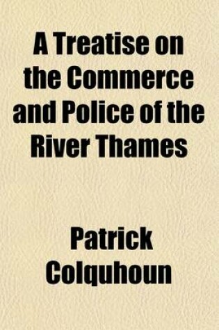 Cover of A Treatise on the Commerce and Police of the River Thames; Containing an Historical View of the Trade of the Port of London with an Account of the Functions of the Various Magistrates and Corporations Exercising Jurisdiction on the River