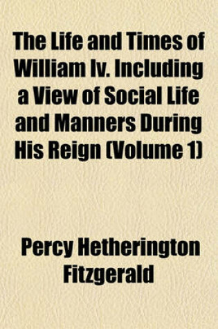 Cover of The Life and Times of William IV. Including a View of Social Life and Manners During His Reign (Volume 1)