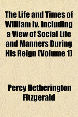 Book cover for The Life and Times of William IV. Including a View of Social Life and Manners During His Reign (Volume 1)