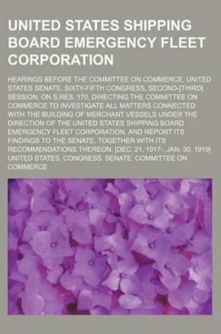 Cover of United States Shipping Board Emergency Fleet Corporation; Hearings Before the Committee on Commerce, United States Senate, Sixty-Fifth Congress, Second-[Third] Session, on S.Res. 170, Directing the Committee on Commerce to Investigate All Matters Connecte