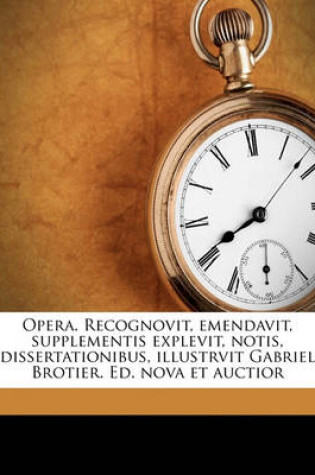 Cover of Opera. Recognovit, Emendavit, Supplementis Explevit, Notis, Dissertationibus, Illustrvit Gabriel Brotier. Ed. Nova Et Auctior Volume 1
