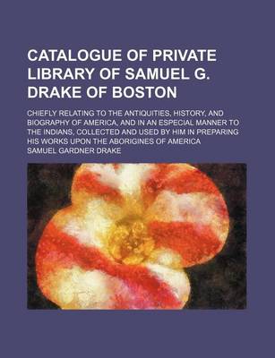 Book cover for Catalogue of Private Library of Samuel G. Drake of Boston; Chiefly Relating to the Antiquities, History, and Biography of America, and in an Especial Manner to the Indians, Collected and Used by Him in Preparing His Works Upon the Aborigines of America
