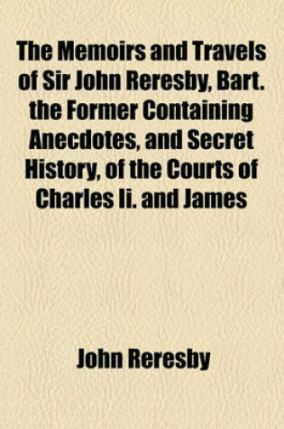 Cover of The Memoirs and Travels of Sir John Reresby, Bart. the Former Containing Anecdotes, and Secret History, of the Courts of Charles II. and James