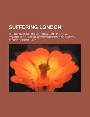 Book cover for Suffering London; Or, the Hygiene, Moral, Social, and Political Relations of Our Voluntary Hospitals to Society