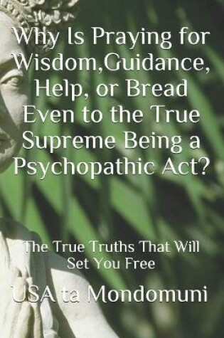 Cover of Why Is Praying for Wisdom, Guidance, Help, or Bread Even to the True Supreme Being a Psychopathic Act?