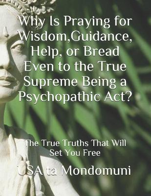 Book cover for Why Is Praying for Wisdom, Guidance, Help, or Bread Even to the True Supreme Being a Psychopathic Act?