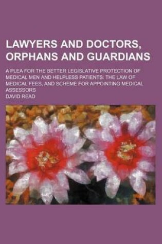 Cover of Lawyers and Doctors, Orphans and Guardians; A Plea for the Better Legislative Protection of Medical Men and Helpless Patients the Law of Medical Fees, and Scheme for Appointing Medical Assessors