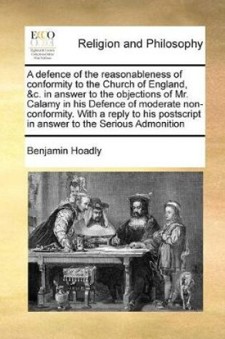 Cover of A defence of the reasonableness of conformity to the Church of England, &c. in answer to the objections of Mr. Calamy in his Defence of moderate non-conformity. With a reply to his postscript in answer to the Serious Admonition