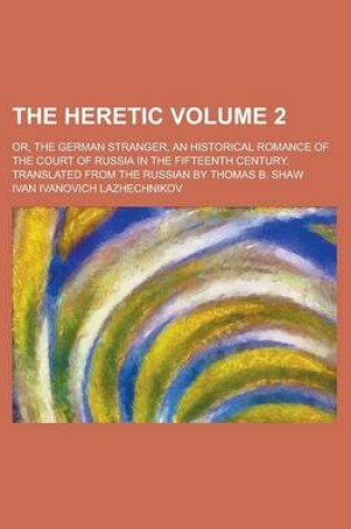 Cover of The Heretic; Or, the German Stranger, an Historical Romance of the Court of Russia in the Fifteenth Century. Translated from the Russian by Thomas B. Shaw Volume 2