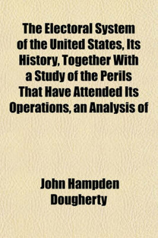 Cover of The Electoral System of the United States, Its History, Together with a Study of the Perils That Have Attended Its Operations, an Analysis of