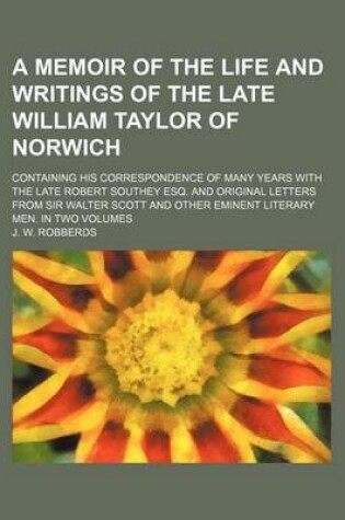 Cover of A Memoir of the Life and Writings of the Late William Taylor of Norwich; Containing His Correspondence of Many Years with the Late Robert Southey Esq. and Original Letters from Sir Walter Scott and Other Eminent Literary Men. in Two Volumes