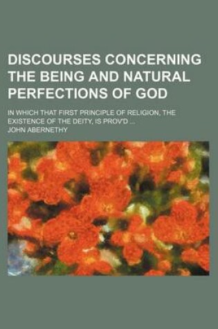 Cover of Discourses Concerning the Being and Natural Perfections of God; In Which That First Principle of Religion, the Existence of the Deity, Is Prov'd
