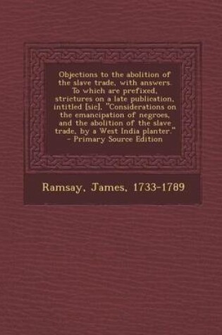 Cover of Objections to the Abolition of the Slave Trade, with Answers. to Which Are Prefixed, Strictures on a Late Publication, Intitled [Sic], "Considerations on the Emancipation of Negroes, and the Abolition of the Slave Trade, by a West India Planter." - Primar