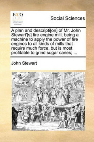 Cover of A plan and descripti[on] of Mr. John Stewart'[s] fire engine mill, being a machine to apply the power of fire engines to all kinds of mills that require much force, but is most profitable to grind sugar canes; ...