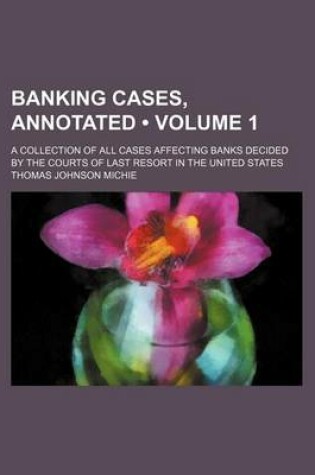 Cover of Banking Cases, Annotated (Volume 1); A Collection of All Cases Affecting Banks Decided by the Courts of Last Resort in the United States