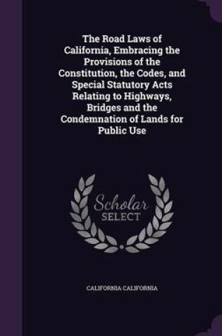 Cover of The Road Laws of California, Embracing the Provisions of the Constitution, the Codes, and Special Statutory Acts Relating to Highways, Bridges and the Condemnation of Lands for Public Use