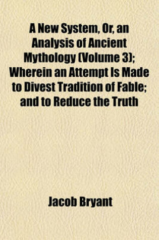 Cover of A New System, Or, an Analysis of Ancient Mythology (Volume 3); Wherein an Attempt Is Made to Divest Tradition of Fable; And to Reduce the Truth