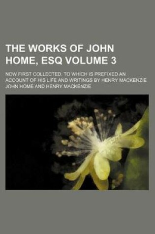 Cover of The Works of John Home, Esq; Now First Collected. to Which Is Prefixed an Account of His Life and Writings by Henry MacKenzie Volume 3