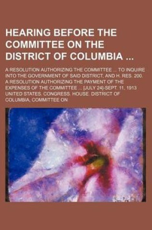 Cover of Hearing Before the Committee on the District of Columbia; A Resolution Authorizing the Committee to Inquire Into the Government of Said District, and H. Res. 200. a Resolution Authorizing the Payment of the Expenses of the Committee [July 24]-Sept. 11, 191