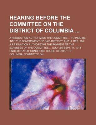 Book cover for Hearing Before the Committee on the District of Columbia; A Resolution Authorizing the Committee to Inquire Into the Government of Said District, and H. Res. 200. a Resolution Authorizing the Payment of the Expenses of the Committee [July 24]-Sept. 11, 191