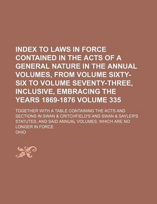 Book cover for Index to Laws in Force Contained in the Acts of a General Nature in the Annual Volumes, from Volume Sixty-Six to Volume Seventy-Three, Inclusive, Embracing the Years 1869-1876 Volume 335; Together with a Table Containing the Acts and Sections in Swan & Cri