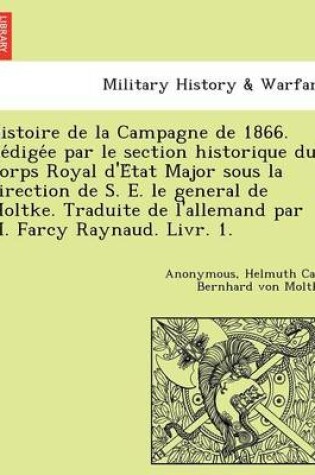 Cover of Histoire de La Campagne de 1866. Re Dige E Par Le Section Historique Du Corps Royal D'e Tat Major Sous La Direction de S. E. Le General de Moltke. Traduite de L'Allemand Par M. Farcy Raynaud. Livr. 1.