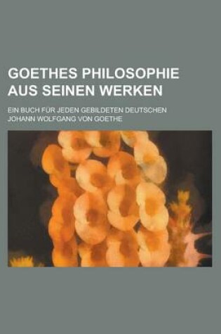 Cover of Goethes Philosophie Aus Seinen Werken; Ein Buch Fur Jeden Gebildeten Deutschen