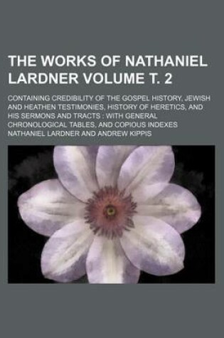 Cover of The Works of Nathaniel Lardner Volume . 2; Containing Credibility of the Gospel History, Jewish and Heathen Testimonies, History of Heretics, and His Sermons and Tracts with General Chronological Tables, and Copious Indexes