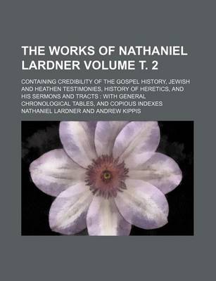 Book cover for The Works of Nathaniel Lardner Volume . 2; Containing Credibility of the Gospel History, Jewish and Heathen Testimonies, History of Heretics, and His Sermons and Tracts with General Chronological Tables, and Copious Indexes