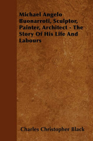 Cover of Michael Angelo Buonarroti, Sculptor, Painter, Architect - The Story Of His Life And Labours