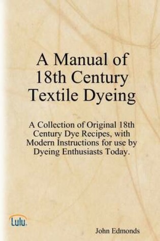 Cover of A Manual of 18th Century Textile Dyeing: A Collection of Original 18th Century Dye Recipes, with Modern Instructions for Use by Dyeing Enthusiasts Today.