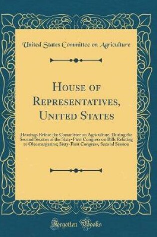 Cover of House of Representatives, United States: Hearings Before the Committee on Agriculture, During the Second Session of the Sixty-First Congress on Bills Relating to Oleomargarine; Sixty-First Congress, Second Session (Classic Reprint)