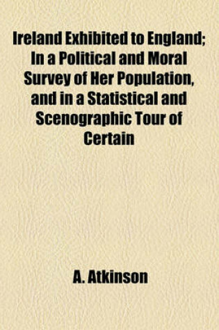 Cover of Ireland Exhibited to England; In a Political and Moral Survey of Her Population, and in a Statistical and Scenographic Tour of Certain Districts Comprehending Specimens of Her Colonisation, Natural History and Antiquities, Arts, Volume 1