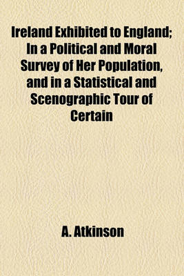 Book cover for Ireland Exhibited to England; In a Political and Moral Survey of Her Population, and in a Statistical and Scenographic Tour of Certain Districts Comprehending Specimens of Her Colonisation, Natural History and Antiquities, Arts, Volume 1