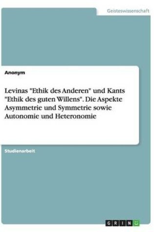 Cover of Levinas Ethik des Anderen und Kants Ethik des guten Willens. Die Aspekte Asymmetrie und Symmetrie sowie Autonomie und Heteronomie