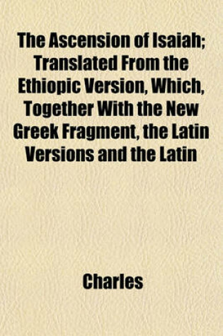Cover of The Ascension of Isaiah; Translated from the Ethiopic Version, Which, Together with the New Greek Fragment, the Latin Versions and the Latin