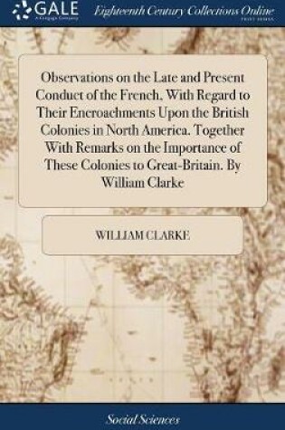 Cover of Observations on the Late and Present Conduct of the French, with Regard to Their Encroachments Upon the British Colonies in North America. Together with Remarks on the Importance of These Colonies to Great-Britain. by William Clarke