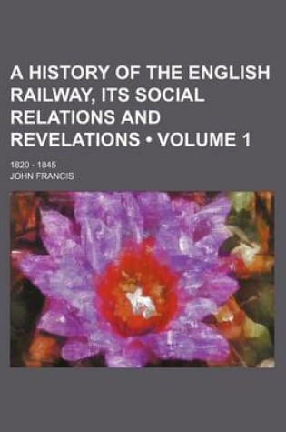 Cover of A History of the English Railway, Its Social Relations and Revelations (Volume 1); 1820 - 1845