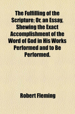 Cover of The Fulfilling of the Scripture; Or, an Essay, Shewing the Exact Accomplishment of the Word of God in His Works Performed and to Be Performed.