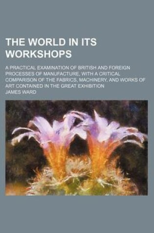 Cover of The World in Its Workshops; A Practical Examination of British and Foreign Processes of Manufacture, with a Critical Comparison of the Fabrics, Machin