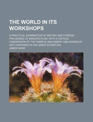 Book cover for The World in Its Workshops; A Practical Examination of British and Foreign Processes of Manufacture, with a Critical Comparison of the Fabrics, Machin