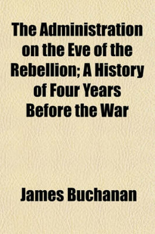 Cover of The Administration on the Eve of the Rebellion; A History of Four Years Before the War