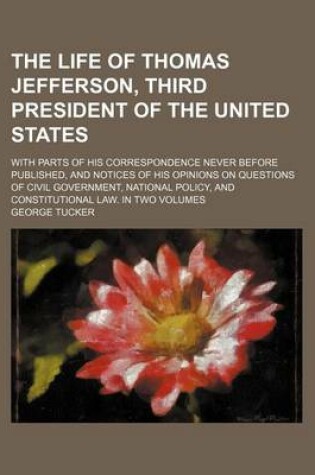 Cover of The Life of Thomas Jefferson, Third President of the United States; With Parts of His Correspondence Never Before Published, and Notices of His Opinions on Questions of Civil Government, National Policy, and Constitutional Law. in Two Volumes