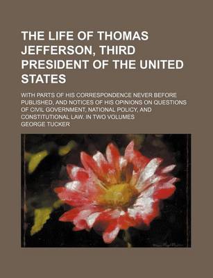 Book cover for The Life of Thomas Jefferson, Third President of the United States; With Parts of His Correspondence Never Before Published, and Notices of His Opinions on Questions of Civil Government, National Policy, and Constitutional Law. in Two Volumes