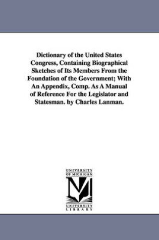 Cover of Dictionary of the United States Congress, Containing Biographical Sketches of Its Members From the Foundation of the Government; With An Appendix, Comp. As A Manual of Reference For the Legislator and Statesman. by Charles Lanman.