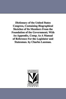 Book cover for Dictionary of the United States Congress, Containing Biographical Sketches of Its Members From the Foundation of the Government; With An Appendix, Comp. As A Manual of Reference For the Legislator and Statesman. by Charles Lanman.