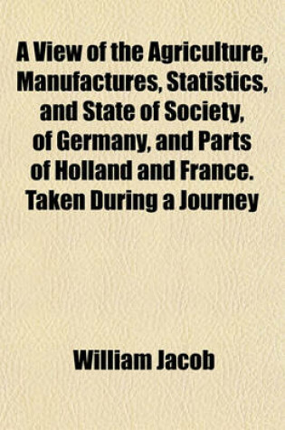Cover of A View of the Agriculture, Manufactures, Statistics, and State of Society, of Germany, and Parts of Holland and France. Taken During a Journey