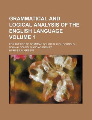 Book cover for Grammatical and Logical Analysis of the English Language; For the Use of Grammar Schools, High Schools, Normal Schools and Academies Volume 1