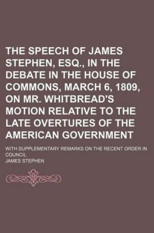 Cover of The Speech of James Stephen, Esq., in the Debate in the House of Commons, March 6, 1809, on Mr. Whitbread's Motion Relative to the Late Overtures of the American Government; With Supplementary Remarks on the Recent Order in Council